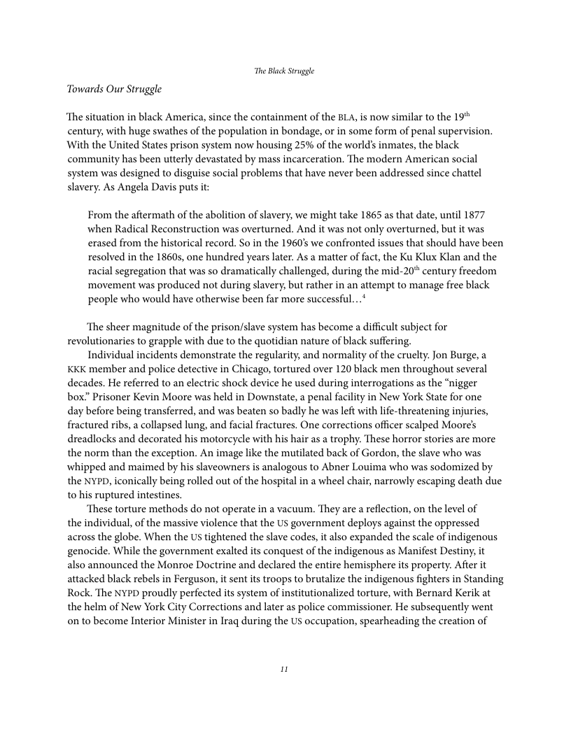 The Black Struggle Towards Our Struggle ‘The situation in black America, since the containment of the BLA, is now similar to the 19 century, with huge swathes of the population in bondage, or in some form of penal supervision. With the United States prison system now housing 25% of the world’s inmates, the black community has been utterly devastated by mass incarceration. The modern American social system was designed to disguise social problems that have never been addressed since chattel slavery. As Angela Davis puts it: From the aftermath of the abolition of slavery, we might take 1865 as that date, until 1877 when Radical Reconstruction was overturned. And it was not only overturned, but it was erased from the historical record. So in the 1960’ we confronted issues that should have been resolved in the 18605, one hundred years later. As a matter of fact, the Ku Klux Klan and the racial segregation that was so dramatically challenged, during the mid-20" century freedom ‘movement was produced not during slavery, but rather in an attempt to manage free black people who would have otherwise been far more successful...* ‘The sheer magnitude of the prison/slave system has become a difficult subject for revolutionaries to grapple with due to the quotidian nature of black suffering. Individual incidents demonstrate the regularity, and normality of the cruelty. Jon Burge, a KKK member and police detective in Chicago, tortured over 120 black men throughout several decades. He referred to an electric shock device he used during interrogations as the “nigger box” Prisoner Kevin Moore was held in Downstate, a penal facility in New York State for one day before being transferred, and was beaten so badly he was left with life-threatening injuries, fractured ribs, a collapsed lung, and facial fractures. One corrections officer scalped Moores dreadlocks and decorated his motorcycle with his hair as a trophy. These horror stories are more the norm than the exception. An image like the mutilated back of Gordon, the slave who was whipped and maimed by his slaveowners is analogous to Abner Louima who was sodomized by the NYPD, iconically being rolled out of the hospital in a wheel chair, narrowly escaping death due to his ruptured intestines. ‘These torture methods do not operate in a vacuum. They are a reflection, on the level of the individual, of the massive violence that the US government deploys against the oppressed across the globe. When the US tightened the slave codes, it also expanded the scale of indigenous genocide. While the government exalted its conquest of the indigenous as Manifest Destiny, it also announced the Monroe Doctrine and declared the entire hemisphere its property. After it attacked black rebels in Ferguson, it sent its troops to brutalize the indigenous fighters in Standing Rock. The NYPD proudly perfected s system of institutionalized torture, with Bernard Kerik at the helm of New York City Corrections and later as police commissioner. He subsequently went on to become Interior Minister in Iraq during the US occupation, spearheading the creation of 1